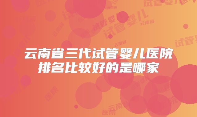 云南省三代试管婴儿医院排名比较好的是哪家