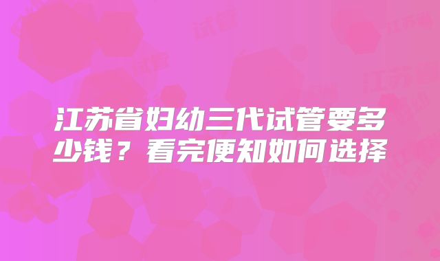 江苏省妇幼三代试管要多少钱?看完便知如何选择