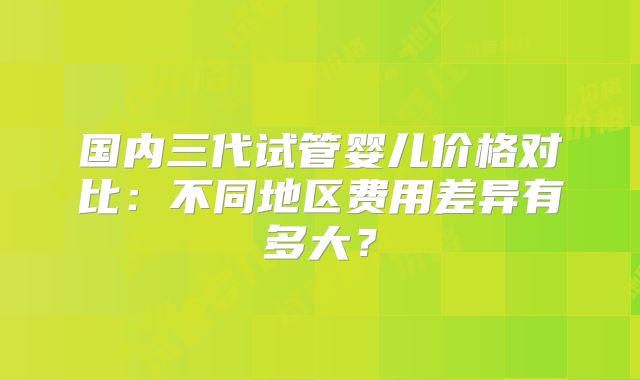 国内三代试管婴儿价格对比：不同地区费用差异有多大？