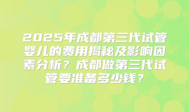 2025年成都第三代试管婴儿的费用揭秘及影响因素分析？成都做第三代试管要准备多少钱？