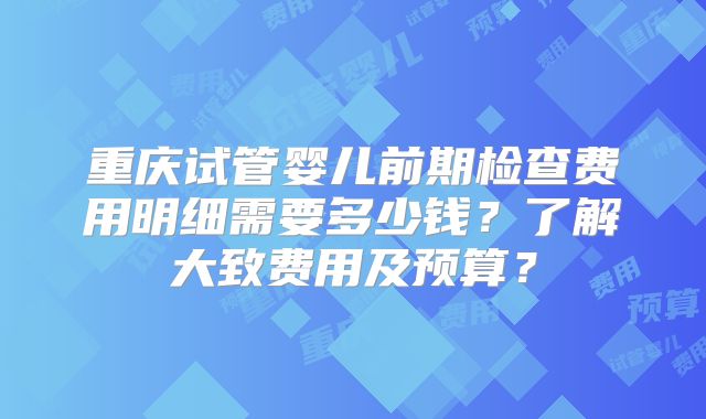 重庆试管婴儿前期检查费用明细需要多少钱?了解大致费用及预算?