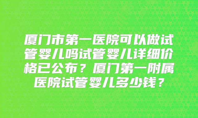厦门市第一医院可以做试管婴儿吗试管婴儿详细价格已公布?厦门第一附属医院试管婴儿多少钱?