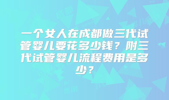 一个女人在成都做三代试管婴儿要花多少钱?附三代试管婴儿流程费用是多少?