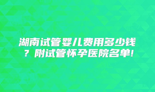 湖南试管婴儿费用多少钱？附试管怀孕医院名单!
