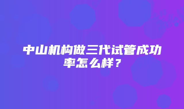 中山机构做三代试管成功率怎么样？
