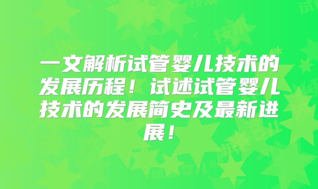一文解析试管婴儿技术的发展历程！试述试管婴儿技术的发展简史及最新进展！