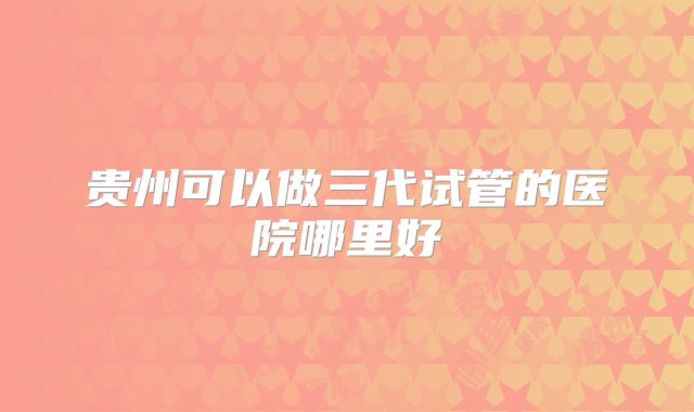 贵州可以做三代试管的医院哪里好