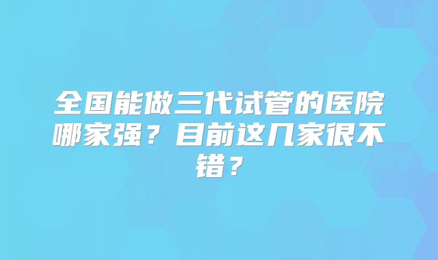 全国能做三代试管的医院哪家强？目前这几家很不错？
