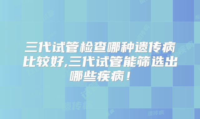 三代试管检查哪种遗传病比较好,三代试管能筛选出哪些疾病！