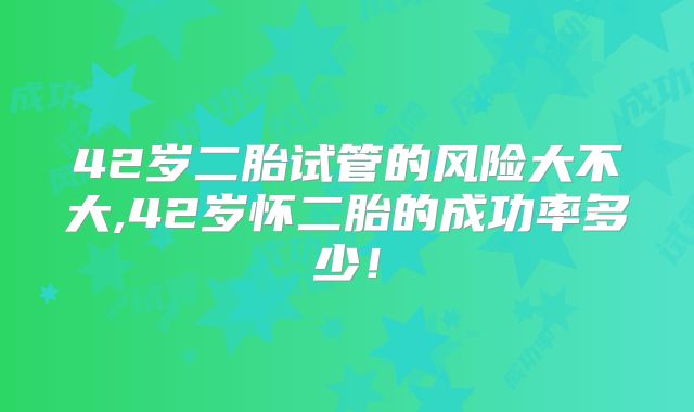 42岁二胎试管的风险大不大,42岁怀二胎的成功率多少!