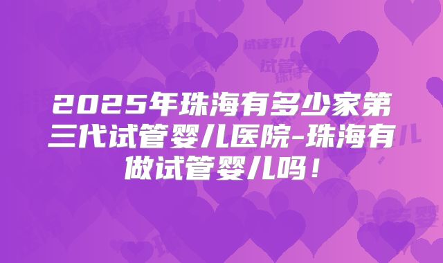 2025年珠海有多少家第三代试管婴儿医院-珠海有做试管婴儿吗！
