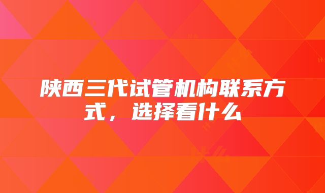 陕西三代试管机构联系方式，选择看什么