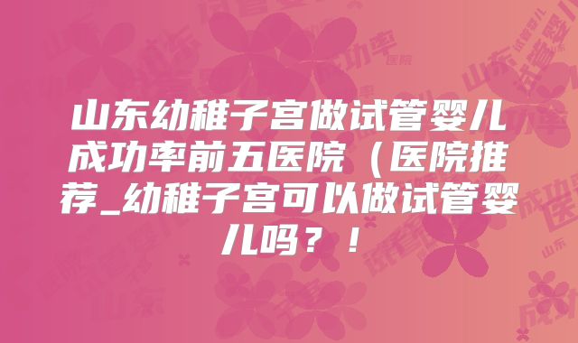 山东幼稚子宫做试管婴儿成功率前五医院(医院推荐_幼稚子宫可以做试管婴儿吗?!