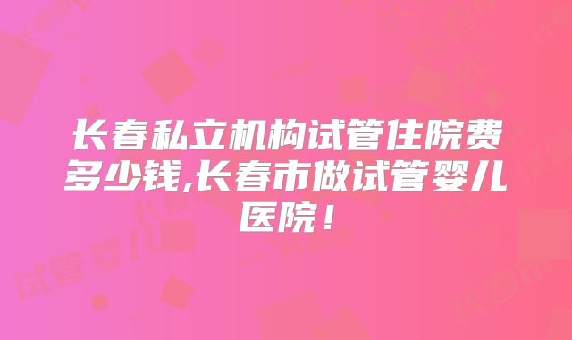 长春私立机构试管住院费多少钱,长春市做试管婴儿医院!