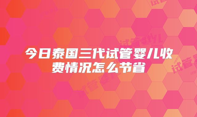 今日泰国三代试管婴儿收费情况怎么节省
