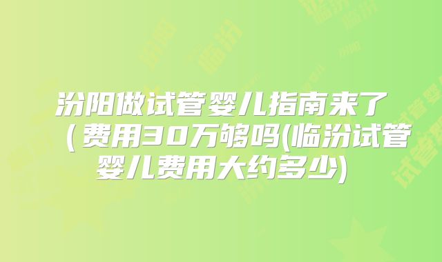 汾阳做试管婴儿指南来了（费用30万够吗(临汾试管婴儿费用大约多少)
