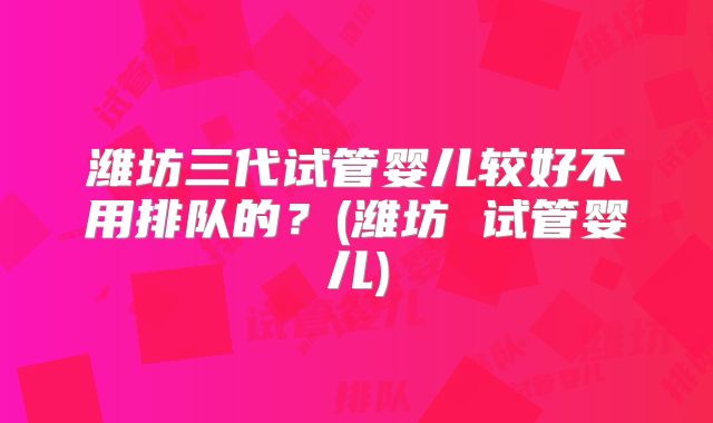 潍坊三代试管婴儿较好不用排队的？(潍坊 试管婴儿)