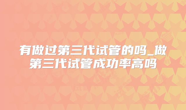 有做过第三代试管的吗_做第三代试管成功率高吗