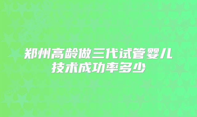 郑州高龄做三代试管婴儿技术成功率多少