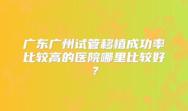 广东广州试管移植成功率比较高的医院哪里比较好?