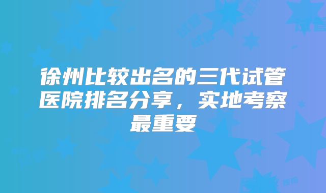 徐州比较出名的三代试管医院排名分享,实地考察最重要