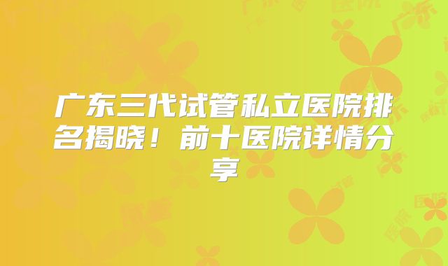 广东三代试管私立医院排名揭晓!前十医院详情分享