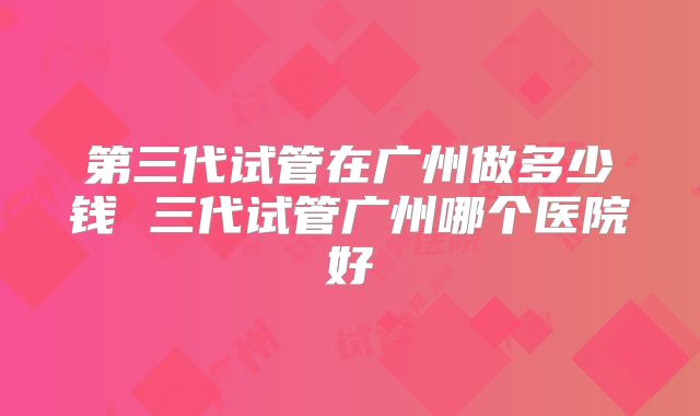 第三代试管在广州做多少钱 三代试管广州哪个医院好