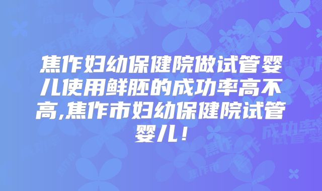 焦作妇幼保健院做试管婴儿使用鲜胚的成功率高不高,焦作市妇幼保健院试管婴儿！