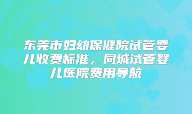 东莞市妇幼保健院试管婴儿收费标准，同城试管婴儿医院费用导航