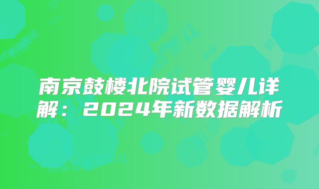 南京鼓楼北院试管婴儿详解：2024年新数据解析
