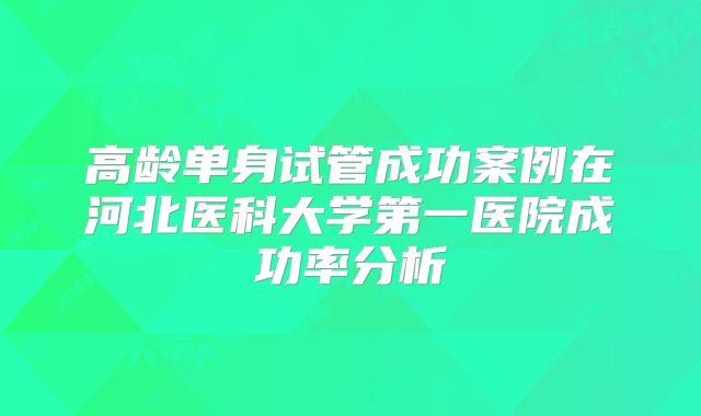 高龄单身试管成功案例在河北医科大学第一医院成功率分析