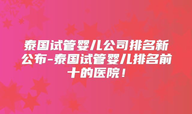 泰国试管婴儿公司排名新公布-泰国试管婴儿排名前十的医院!