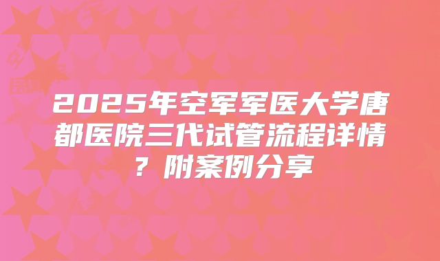 2025年空军军医大学唐都医院三代试管流程详情?附案例分享