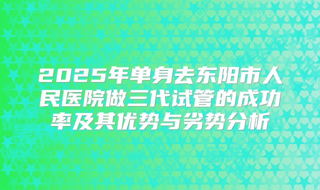 2025年单身去东阳市人民医院做三代试管的成功率及其优势与劣势分析
