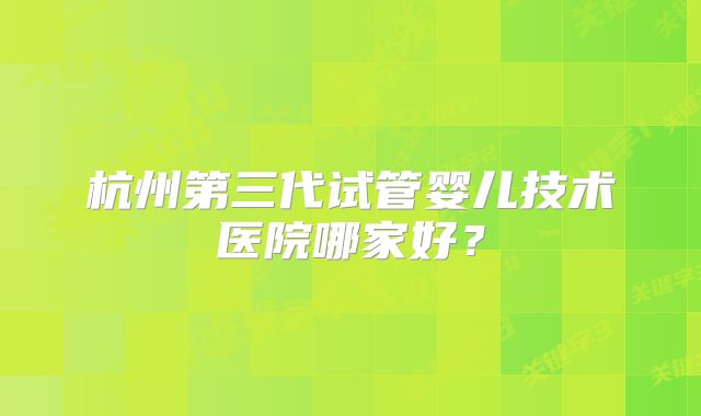 杭州第三代试管婴儿技术医院哪家好?