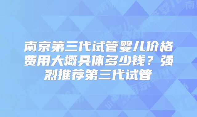 南京第三代试管婴儿价格费用大概具体多少钱？强烈推荐第三代试管