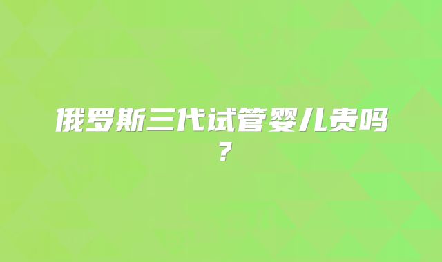 俄罗斯三代试管婴儿贵吗？