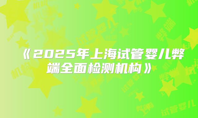 《2025年上海试管婴儿弊端全面检测机构》