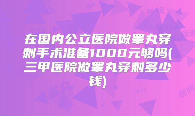 在国内公立医院做睾丸穿刺手术准备1000元够吗(三甲医院做睾丸穿刺多少钱)