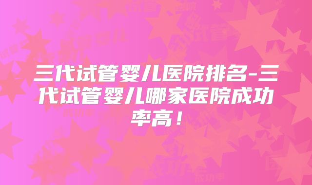 三代试管婴儿医院排名-三代试管婴儿哪家医院成功率高!