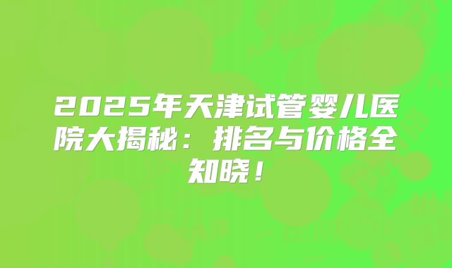 2025年天津试管婴儿医院大揭秘:排名与价格全知晓!