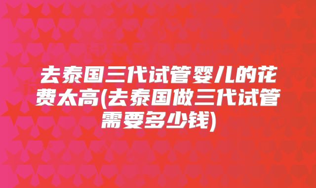 去泰国三代试管婴儿的花费太高(去泰国做三代试管需要多少钱)