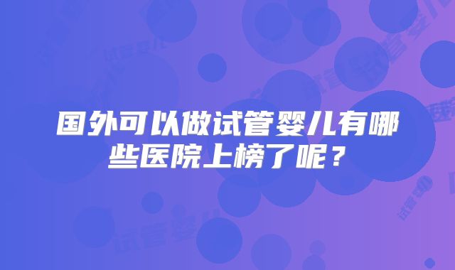 国外可以做试管婴儿有哪些医院上榜了呢？