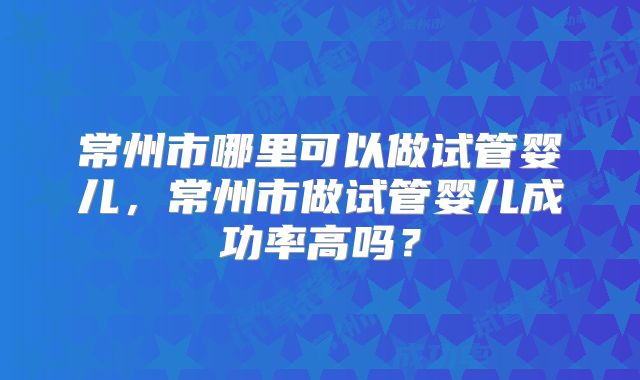 常州市哪里可以做试管婴儿，常州市做试管婴儿成功率高吗？