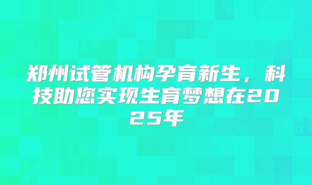 郑州试管机构孕育新生，科技助您实现生育梦想在2025年