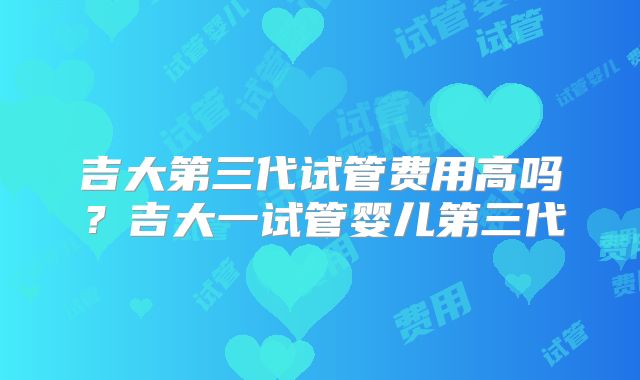 吉大第三代试管费用高吗？吉大一试管婴儿第三代
