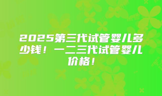 2025第三代试管婴儿多少钱!一二三代试管婴儿价格!