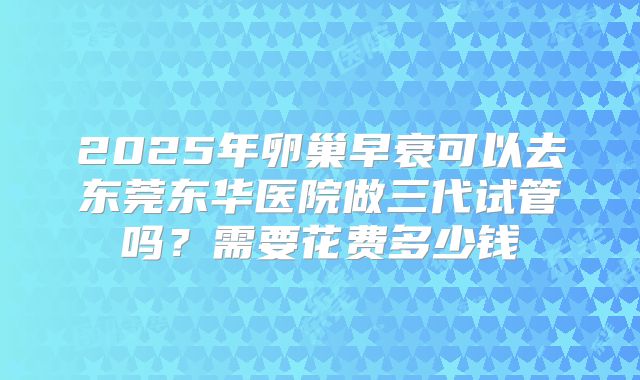 2025年卵巢早衰可以去东莞东华医院做三代试管吗?需要花费多少钱