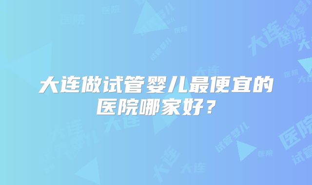 大连做试管婴儿最便宜的医院哪家好?