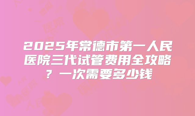 2025年常德市第一人民医院三代试管费用全攻略?一次需要多少钱
